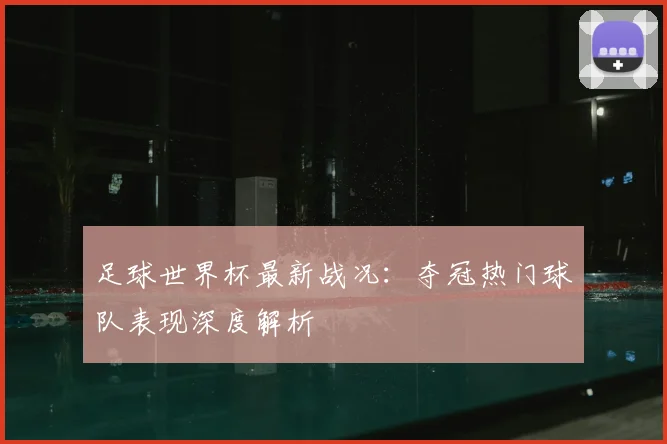 足球世界杯最新战况：夺冠热门球队表现深度解析