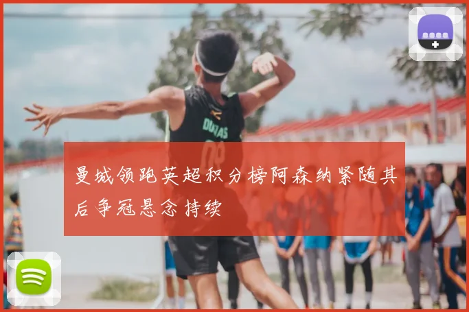 曼城领跑英超积分榜阿森纳紧随其后争冠悬念持续