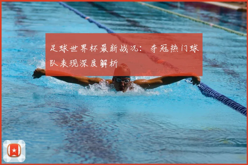 足球世界杯最新战况：夺冠热门球队表现深度解析