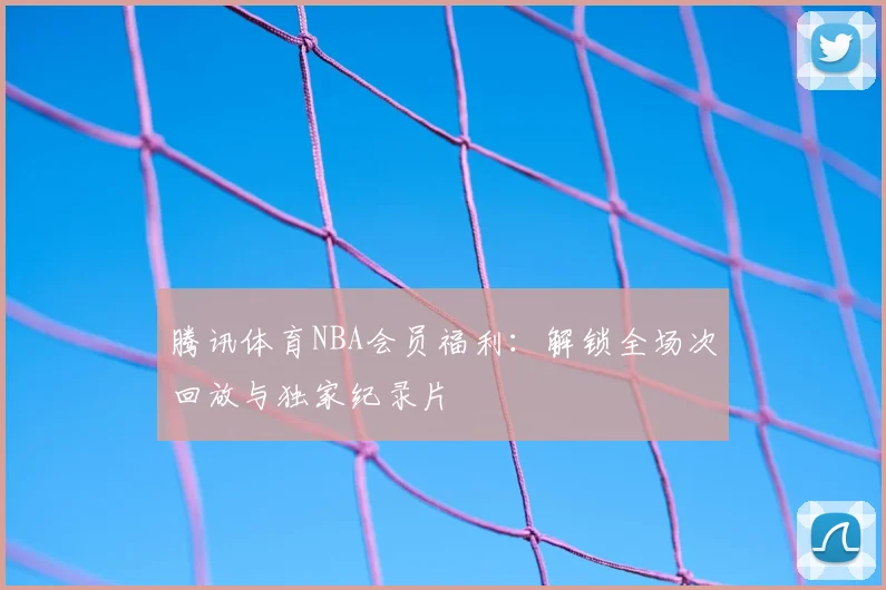腾讯体育NBA会员福利：解锁全场次回放与独家纪录片