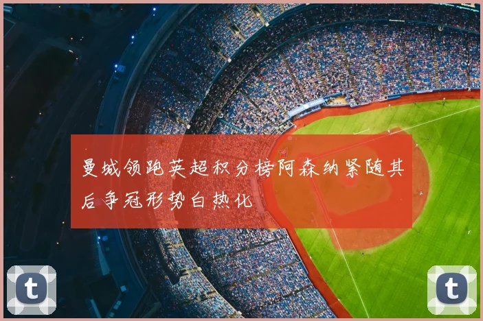 曼城领跑英超积分榜阿森纳紧随其后争冠形势白热化